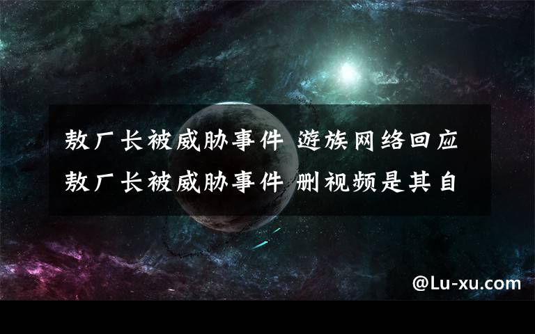 敖廠長被威脅事件 游族網(wǎng)絡回應敖廠長被威脅事件 刪視頻是其自主行為