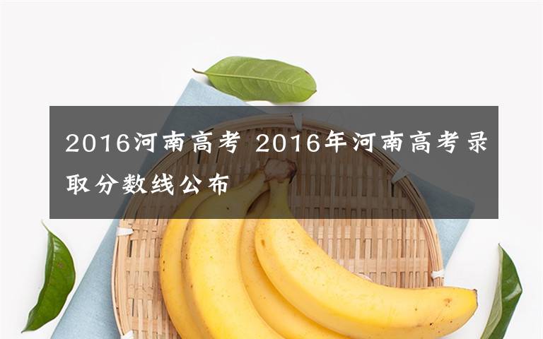 2016河南高考 2016年河南高考錄取分數線公布