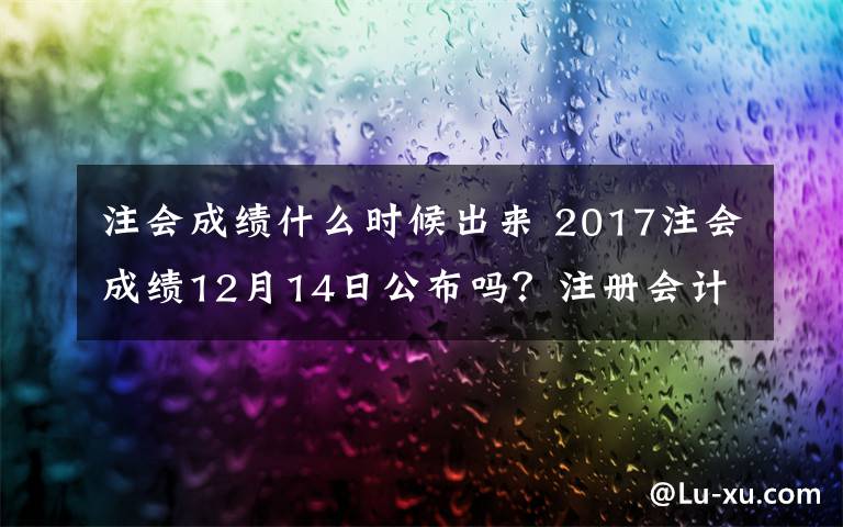 注會成績什么時候出來 2017注會成績12月14日公布嗎？注冊會計師分數(shù)什么時候查詢