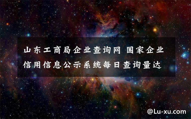 山東工商局企業(yè)查詢網 國家企業(yè)信用信息公示系統(tǒng)每日查詢量達30萬人次