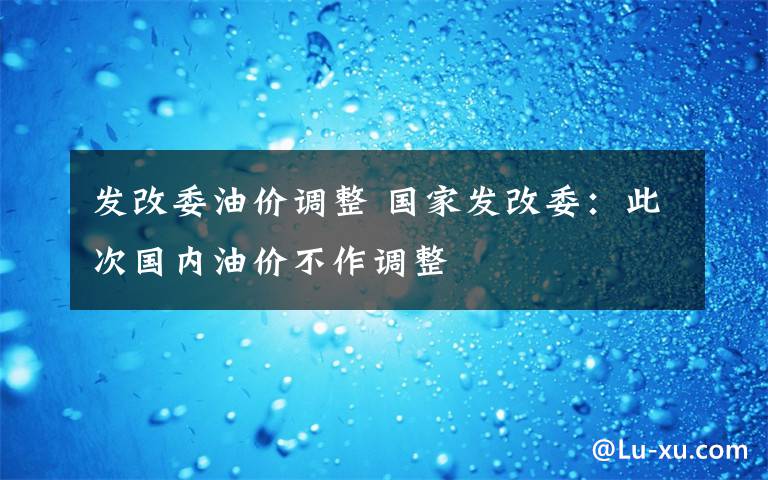 發(fā)改委油價(jià)調(diào)整 國(guó)家發(fā)改委：此次國(guó)內(nèi)油價(jià)不作調(diào)整