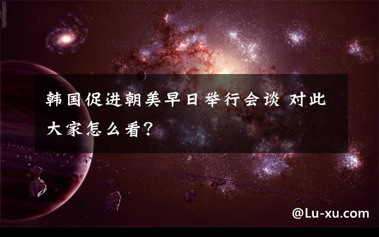 韓國促進朝美早日舉行會談 對此大家怎么看？