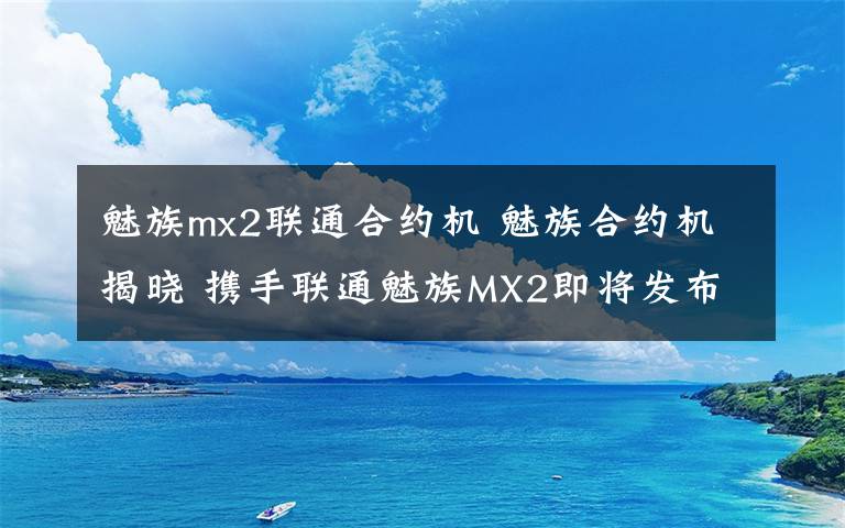 魅族mx2聯(lián)通合約機(jī) 魅族合約機(jī)揭曉 攜手聯(lián)通魅族MX2即將發(fā)布