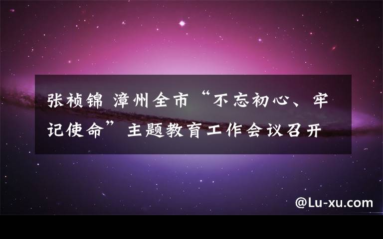 張禎錦 漳州全市“不忘初心、牢記使命”主題教育工作會議召開