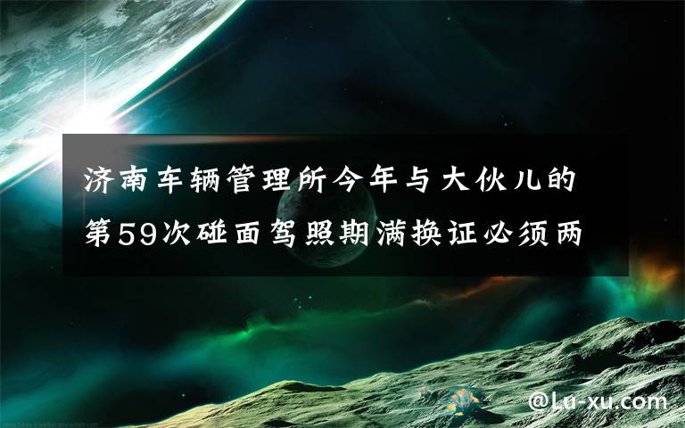 濟南車輛管理所今年與大伙兒的第59次碰面駕照期滿換證必須兩