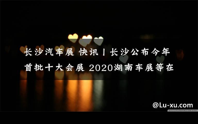 長沙汽車展 快訊丨長沙公布今年首批十大會展 2020湖南車展等在列