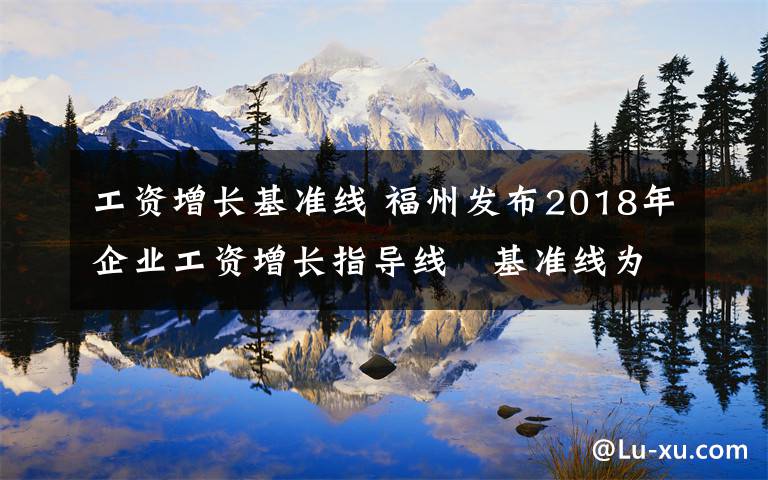 工資增長(zhǎng)基準(zhǔn)線 福州發(fā)布2018年企業(yè)工資增長(zhǎng)指導(dǎo)線　基準(zhǔn)線為8%