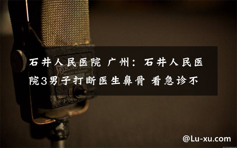 石井人民醫(yī)院 廣州：石井人民醫(yī)院3男子打斷醫(yī)生鼻骨 看急診不掛號