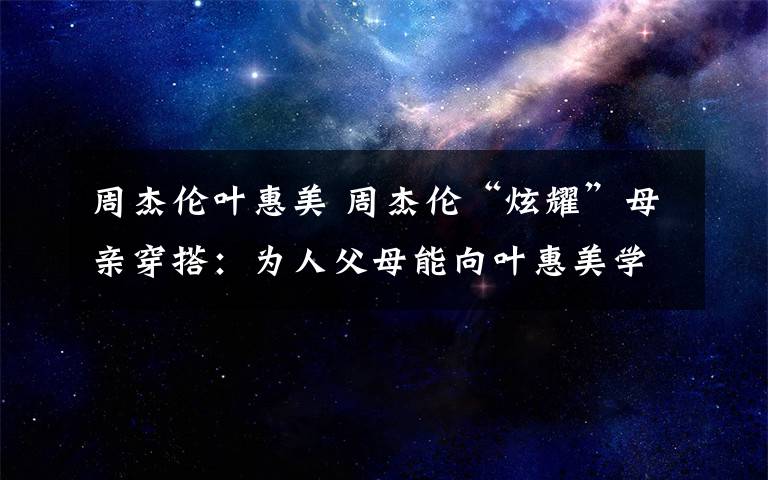 周杰倫葉惠美 周杰倫“炫耀”母親穿搭：為人父母能向葉惠美學(xué)什么