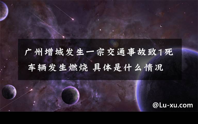 廣州增城發(fā)生一宗交通事故致1死 車輛發(fā)生燃燒 具體是什么情況？