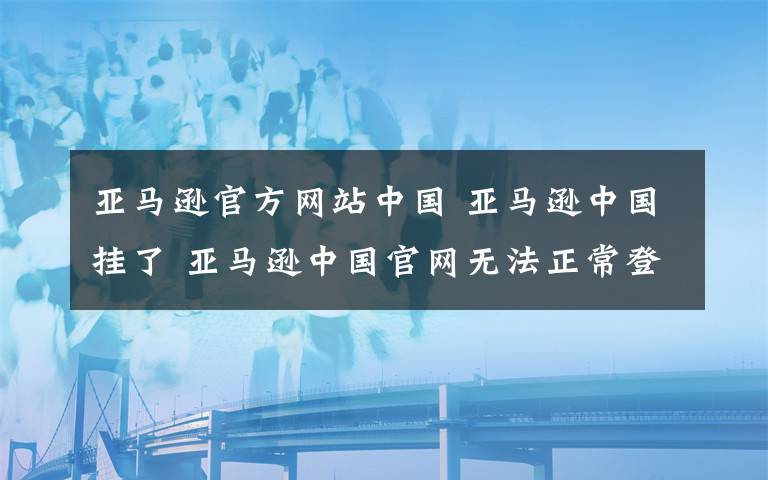 亞馬遜官方網(wǎng)站中國 亞馬遜中國掛了 亞馬遜中國官網(wǎng)無法正常登陸故障原因