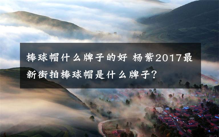 棒球帽什么牌子的好 楊紫2017最新街拍棒球帽是什么牌子？