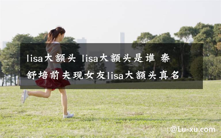 lisa大額頭 lisa大額頭是誰 秦舒培前夫現(xiàn)女友lisa大額頭真名微博資料