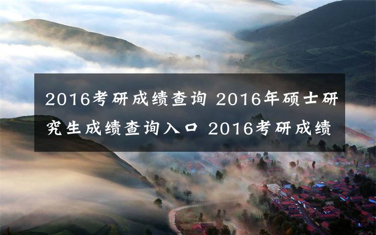 2016考研成績查詢 2016年碩士研究生成績查詢?nèi)肟?2016考研成績查詢地址