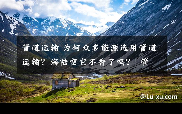 管道運輸 為何眾多能源選用管道運輸？海陸空它不香了嗎？| 管道冷知識