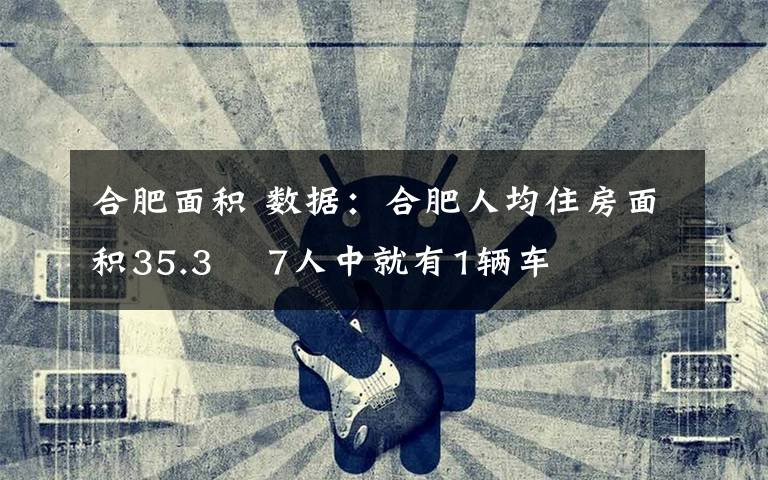 合肥面積 數(shù)據(jù)：合肥人均住房面積35.3㎡ 7人中就有1輛車