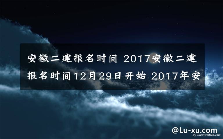 安徽二建報名時間 2017安徽二建報名時間12月29日開始 2017年安徽二級建造師考試公告