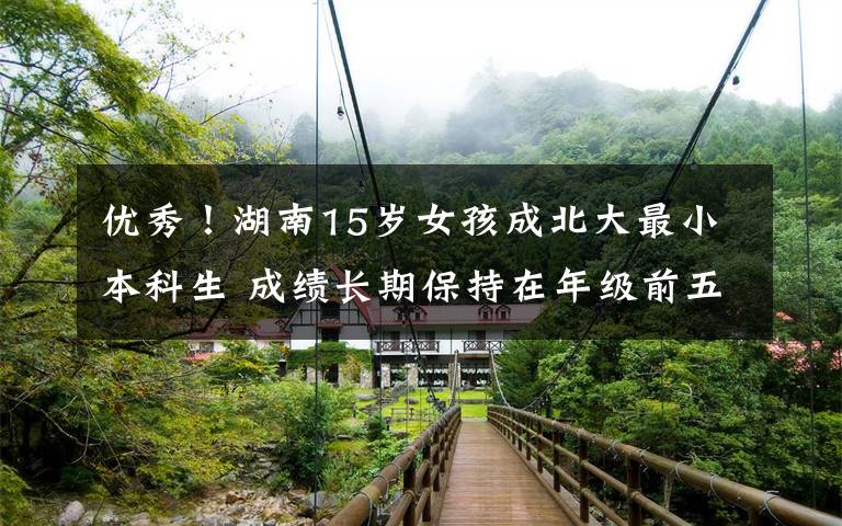 優(yōu)秀！湖南15歲女孩成北大最小本科生 成績(jī)長(zhǎng)期保持在年級(jí)前五名