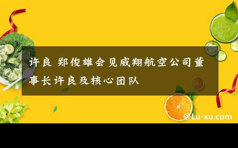 許良 鄭俊雄會(huì)見威翔航空公司董事長(zhǎng)許良及核心團(tuán)隊(duì)