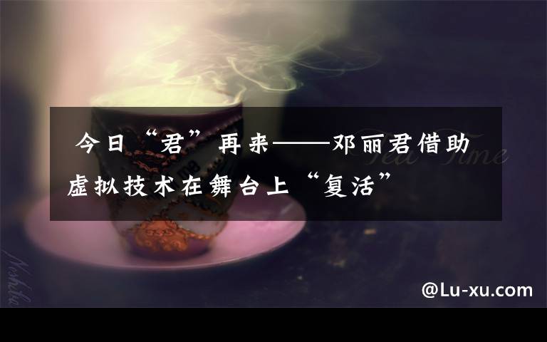  今日“君”再來——鄧麗君借助虛擬技術在舞臺上“復活”