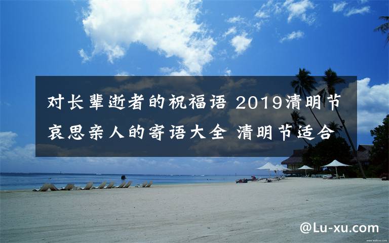 對長輩逝者的祝福語 2019清明節(jié)哀思親人的寄語大全 清明節(jié)適合發(fā)朋友圈說說的句子