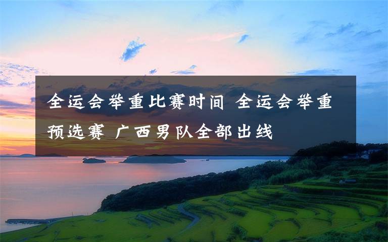 全運會舉重比賽時間 全運會舉重預選賽 廣西男隊全部出線