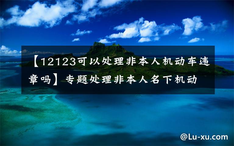 【12123可以處理非本人機動車違章嗎】專題處理非本人名下機動車交通違法問題 這里有權(quán)威解答