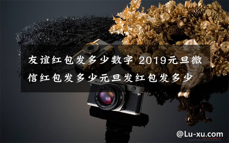 友誼紅包發(fā)多少數(shù)字 2019元旦微信紅包發(fā)多少元旦發(fā)紅包發(fā)多少合適及元旦紅包吉利數(shù)字大全