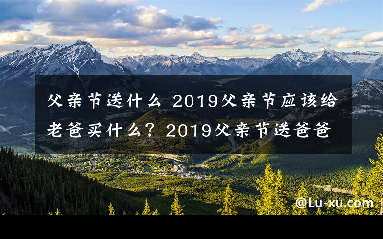 父親節(jié)送什么 2019父親節(jié)應(yīng)該給老爸買什么？2019父親節(jié)送爸爸什么禮物最實(shí)用