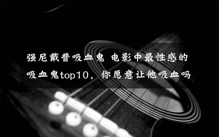 強(qiáng)尼戴普吸血鬼 電影中最性感的吸血鬼top10，你愿意讓他吸血嗎？