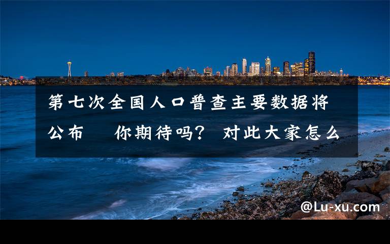 第七次全國(guó)人口普查主要數(shù)據(jù)將公布? 你期待嗎？ 對(duì)此大家怎么看？