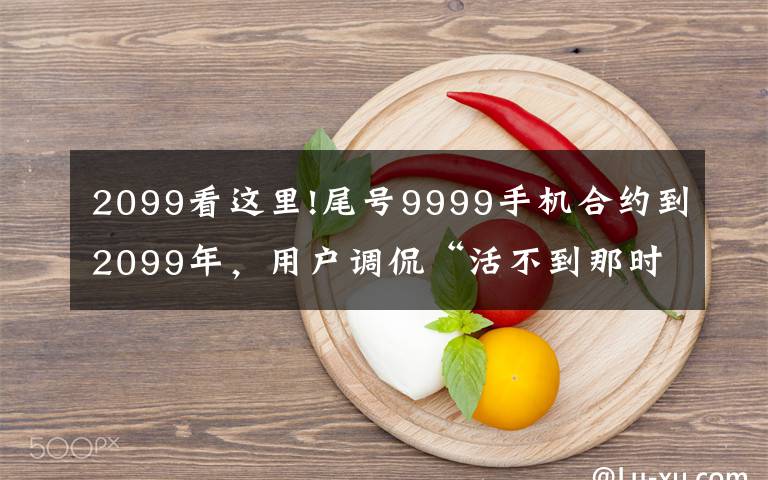 2099看這里!尾號9999手機合約到2099年，用戶調(diào)侃“活不到那時”