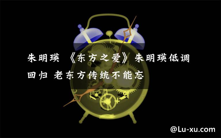 朱明瑛 《東方之愛》朱明瑛低調(diào)回歸 老東方傳統(tǒng)不能忘