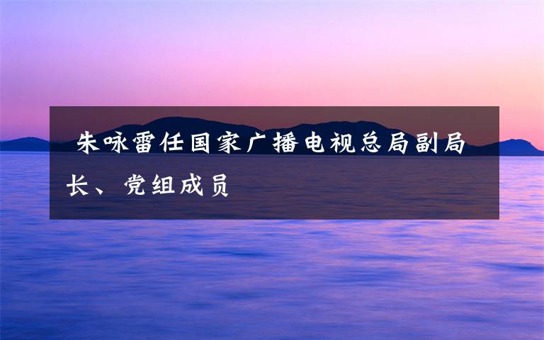  朱詠雷任國家廣播電視總局副局長、黨組成員