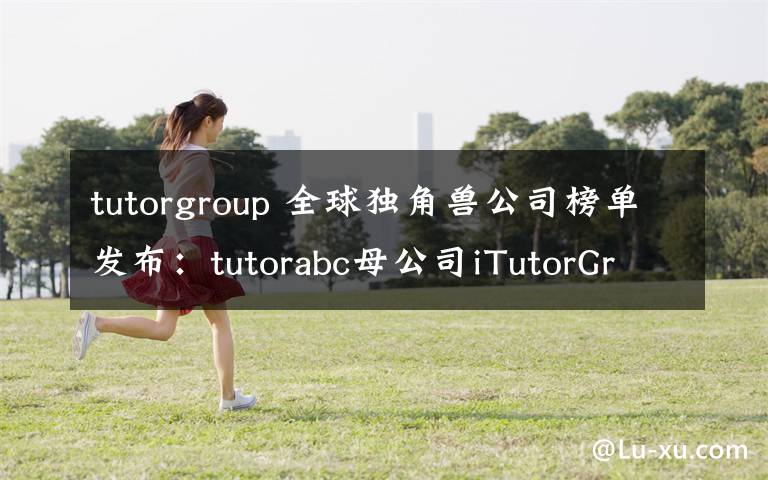 tutorgroup 全球獨(dú)角獸公司榜單發(fā)布：tutorabc母公司iTutorGroup上榜