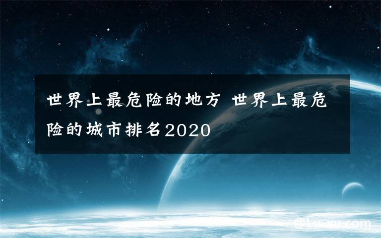 世界上最危險(xiǎn)的地方 世界上最危險(xiǎn)的城市排名2020