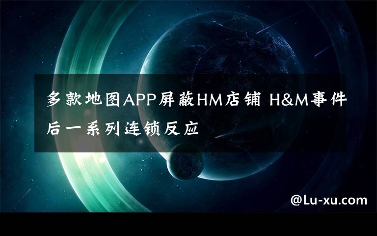 多款地圖APP屏蔽HM店鋪 H&M事件后一系列連鎖反應(yīng)