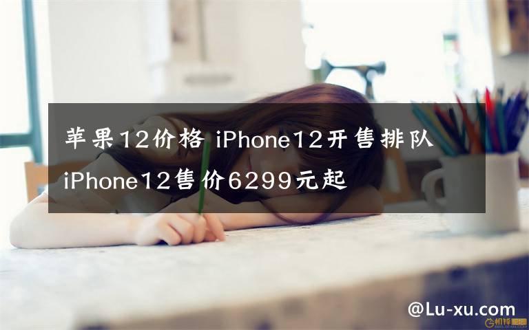 蘋(píng)果12價(jià)格 iPhone12開(kāi)售排隊(duì) iPhone12售價(jià)6299元起