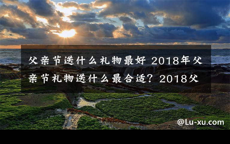 父親節(jié)送什么禮物最好 2018年父親節(jié)禮物送什么最合適？2018父親節(jié)送父親禮物大盤點(diǎn)