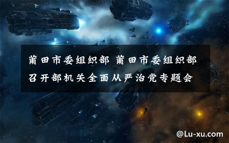 莆田市委組織部 莆田市委組織部召開部機(jī)關(guān)全面從嚴(yán)治黨專題會議
