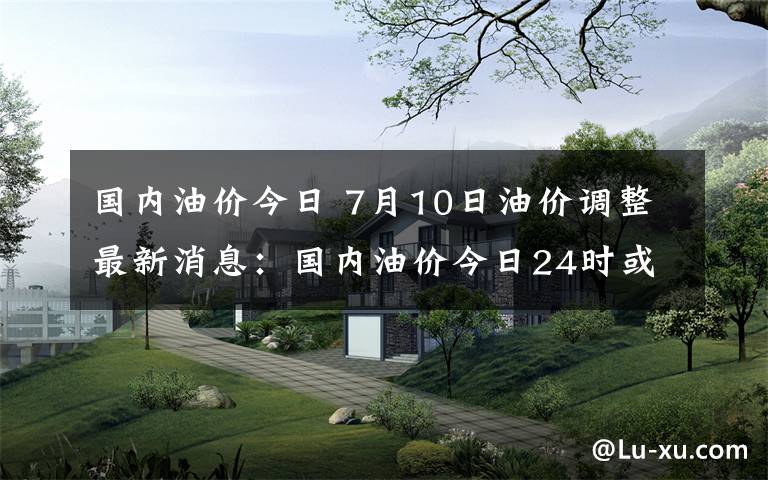 國內(nèi)油價(jià)今日 7月10日油價(jià)調(diào)整最新消息：國內(nèi)油價(jià)今日24時(shí)或迎上調(diào)