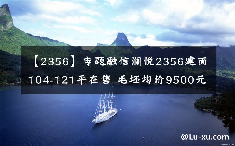 【2356】專題融信瀾悅2356建面104-121平在售 毛坯均價9500元/平