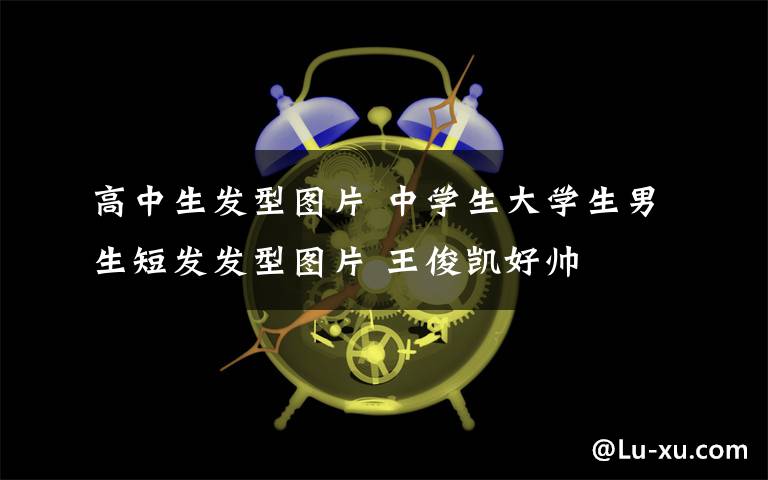 高中生發(fā)型圖片 中學(xué)生大學(xué)生男生短發(fā)發(fā)型圖片 王俊凱好帥