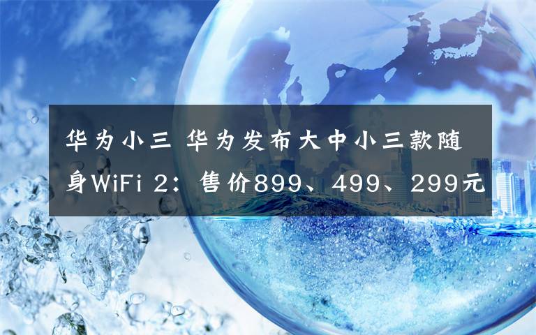 華為小三 華為發(fā)布大中小三款隨身WiFi 2：售價899、499、299元