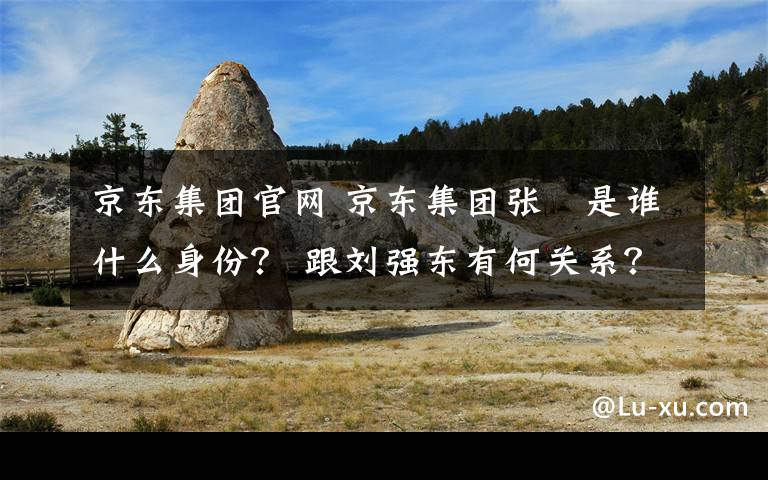 京東集團官網(wǎng) 京東集團張雱是誰什么身份？ 跟劉強東有何關系？