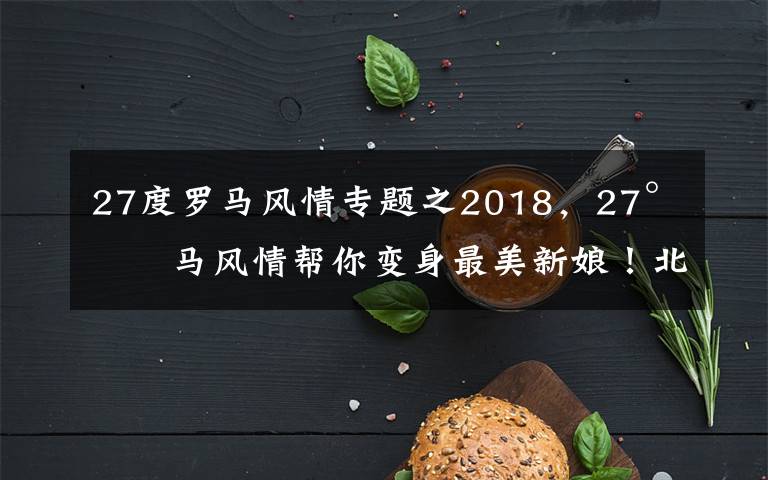 27度羅馬風(fēng)情專題之2018，27°羅馬風(fēng)情幫你變身最美新娘！北京婚紗照 北京婚紗攝影