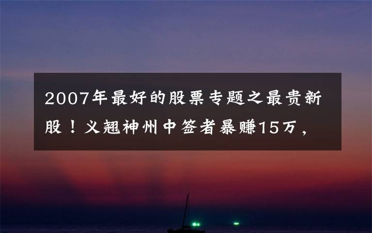 2007年最好的股票專題之最貴新股！義翹神州中簽者暴賺15萬，毛利率碾壓茅臺(tái)底色幾何？