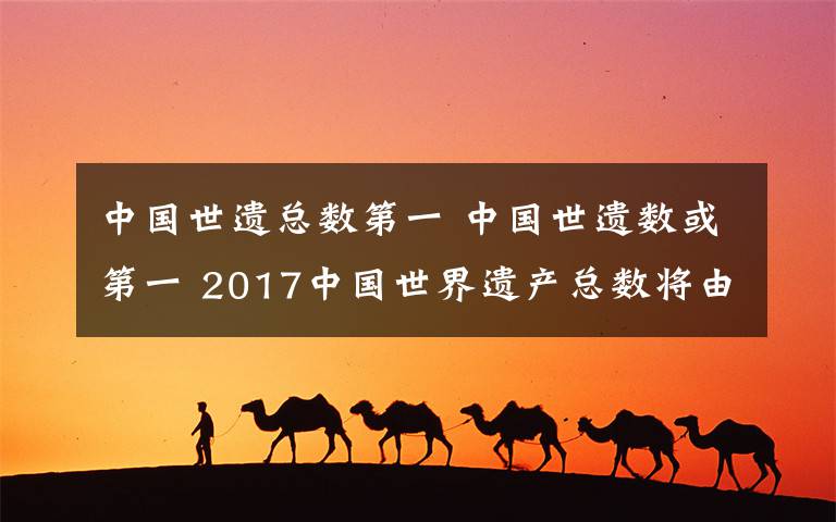 中國(guó)世遺總數(shù)第一 中國(guó)世遺數(shù)或第一 2017中國(guó)世界遺產(chǎn)總數(shù)將由50處增加到52處