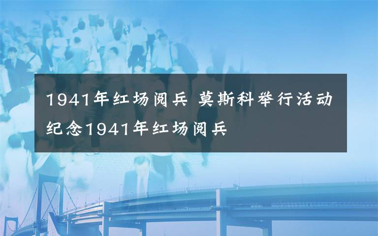 1941年紅場(chǎng)閱兵 莫斯科舉行活動(dòng)紀(jì)念1941年紅場(chǎng)閱兵