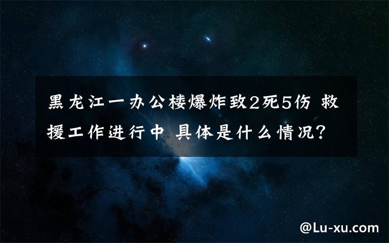 黑龍江一辦公樓爆炸致2死5傷 救援工作進行中 具體是什么情況？